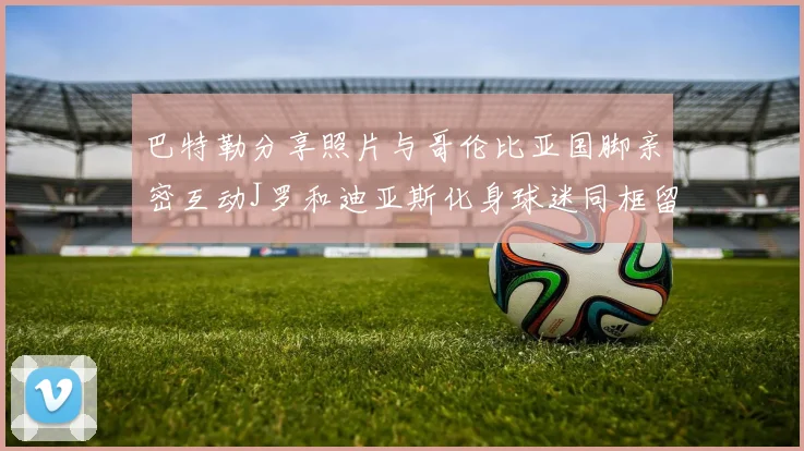 巴特勒分享照片与哥伦比亚国脚亲密互动J罗和迪亚斯化身球迷同框留念