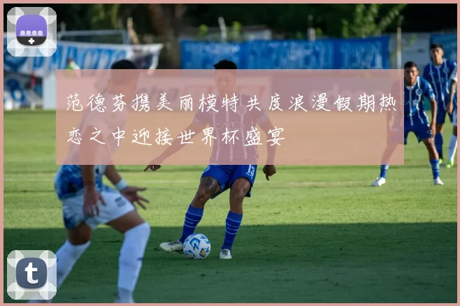 范德芬携美丽模特共度浪漫假期热恋之中迎接世界杯盛宴