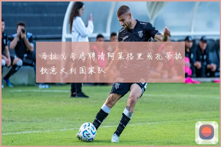 马拉戈考虑聘请阿莱格里或孔蒂执教意大利国家队