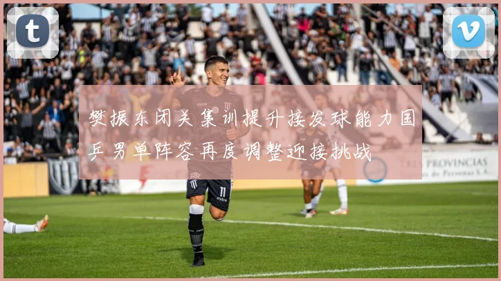 樊振东闭关集训提升接发球能力国乒男单阵容再度调整迎接挑战