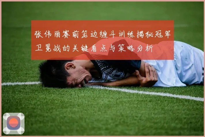 张伟丽赛前笼边缠斗训练揭秘冠军卫冕战的关键看点与策略分析