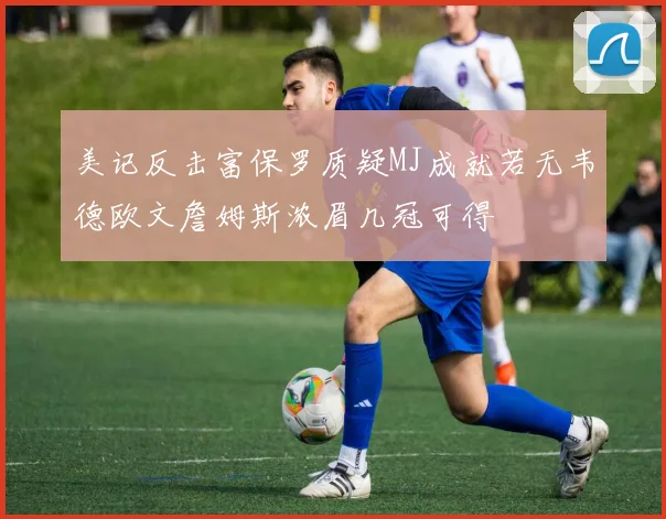 美记反击富保罗质疑MJ成就若无韦德欧文詹姆斯浓眉几冠可得