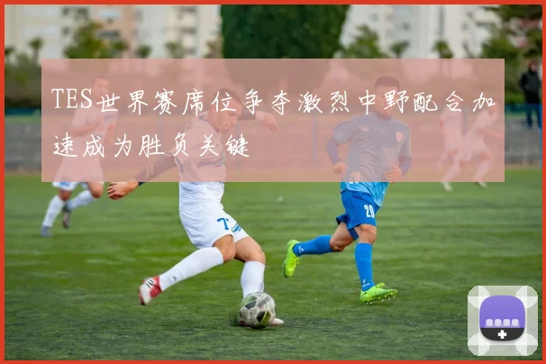 TES世界赛席位争夺激烈中野配合加速成为胜负关键