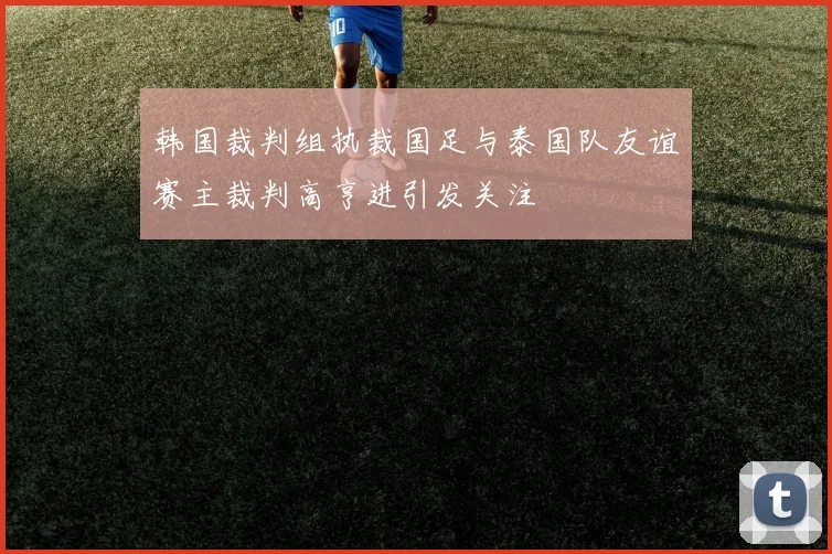 韩国裁判组执裁国足与泰国队友谊赛主裁判高亨进引发关注
