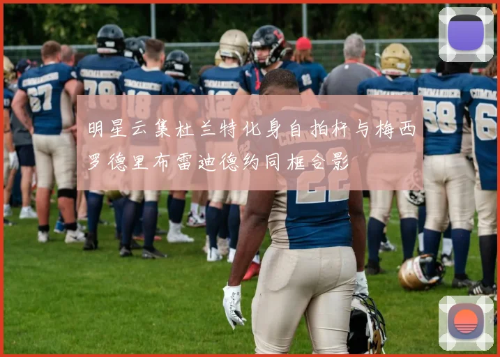 明星云集杜兰特化身自拍杆与梅西罗德里布雷迪德约同框合影