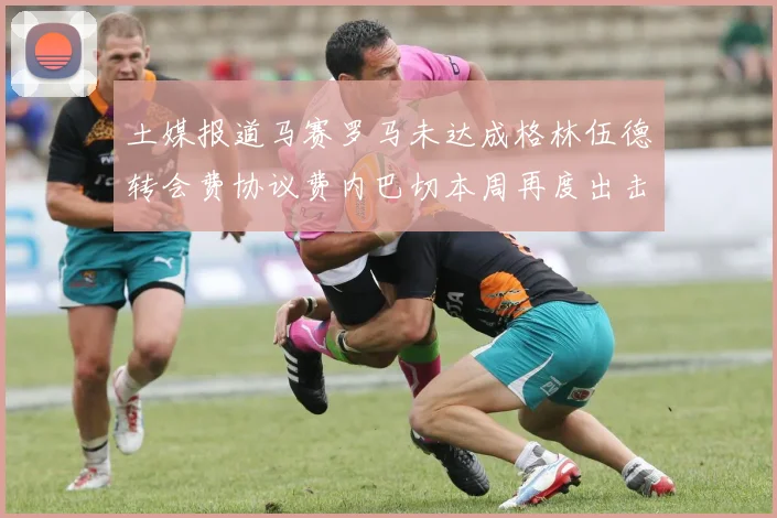 土媒报道马赛罗马未达成格林伍德转会费协议费内巴切本周再度出击
