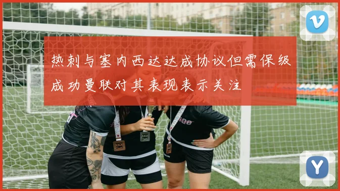 热刺与塞内西达达成协议但需保级成功曼联对其表现表示关注