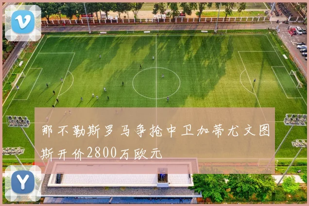 那不勒斯罗马争抢中卫加蒂尤文图斯开价2800万欧元