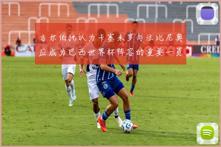 吉尔伯托认为卡塞米罗与法比尼奥应成为巴西世界杯阵容的重要一员