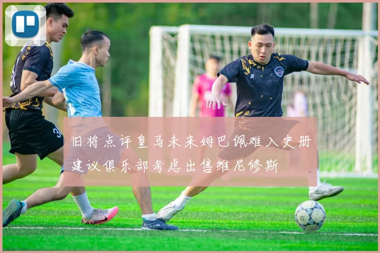 旧将点评皇马未来姆巴佩难入史册建议俱乐部考虑出售维尼修斯