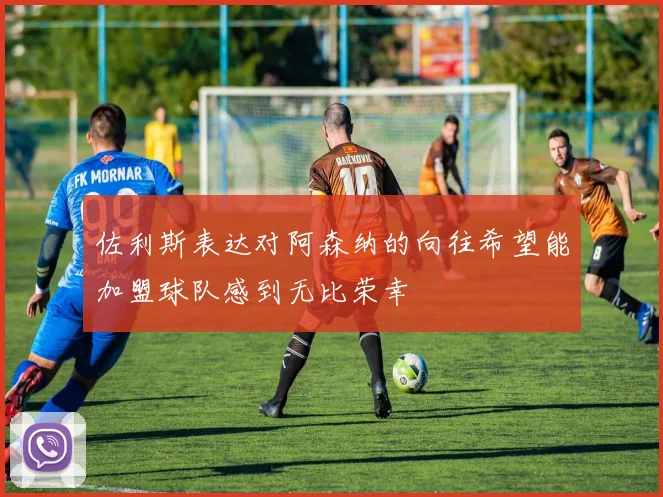 佐利斯表达对阿森纳的向往希望能加盟球队感到无比荣幸