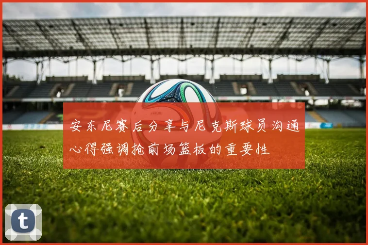 安东尼赛后分享与尼克斯球员沟通心得强调抢前场篮板的重要性
