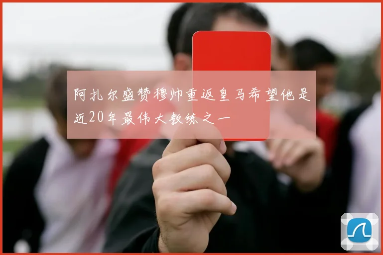 阿扎尔盛赞穆帅重返皇马希望他是近20年最伟大教练之一