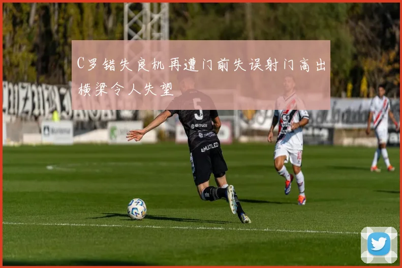 C罗错失良机再遭门前失误射门高出横梁令人失望