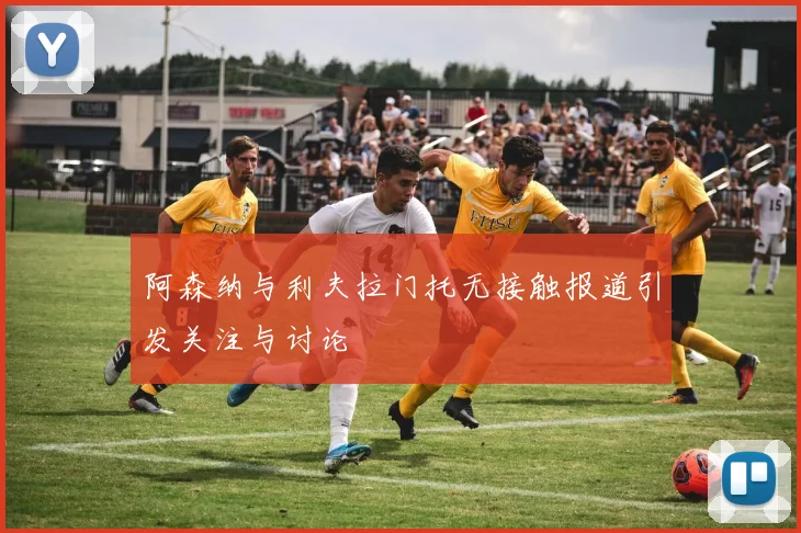 阿森纳与利夫拉门托无接触报道引发关注与讨论