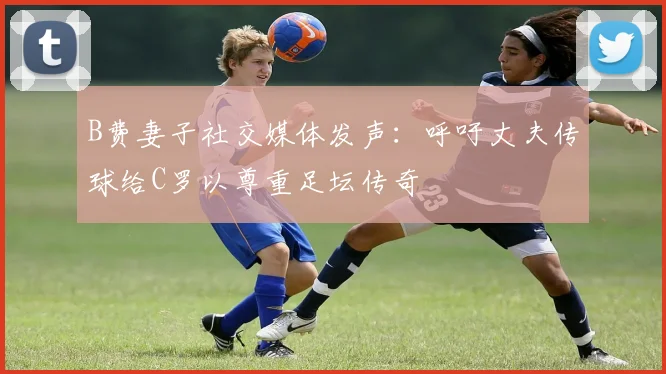 B费妻子社交媒体发声：呼吁丈夫传球给C罗以尊重足坛传奇