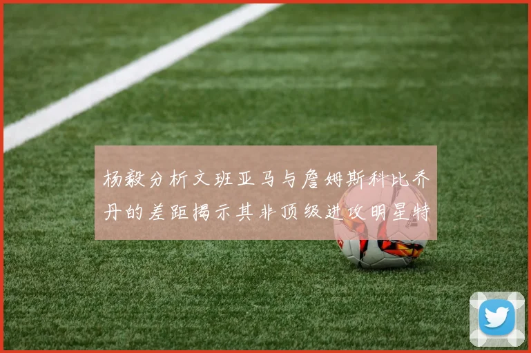 杨毅分析文班亚马与詹姆斯科比乔丹的差距揭示其非顶级进攻明星特质