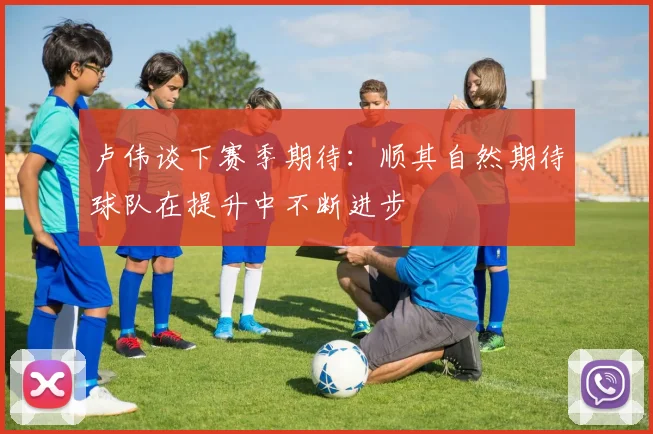 卢伟谈下赛季期待：顺其自然期待球队在提升中不断进步