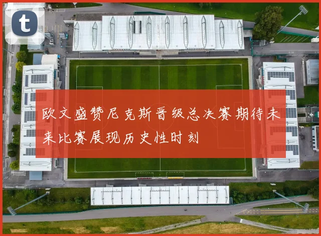 欧文盛赞尼克斯晋级总决赛期待未来比赛展现历史性时刻