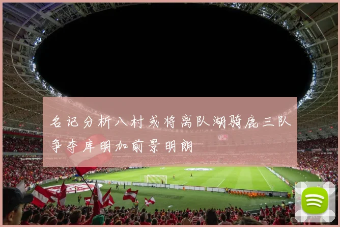 名记分析八村或将离队湖骑鹿三队争夺库明加前景明朗