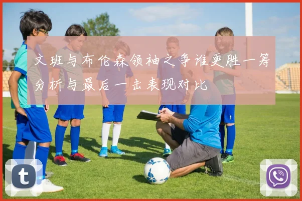 文班与布伦森领袖之争谁更胜一筹分析与最后一击表现对比