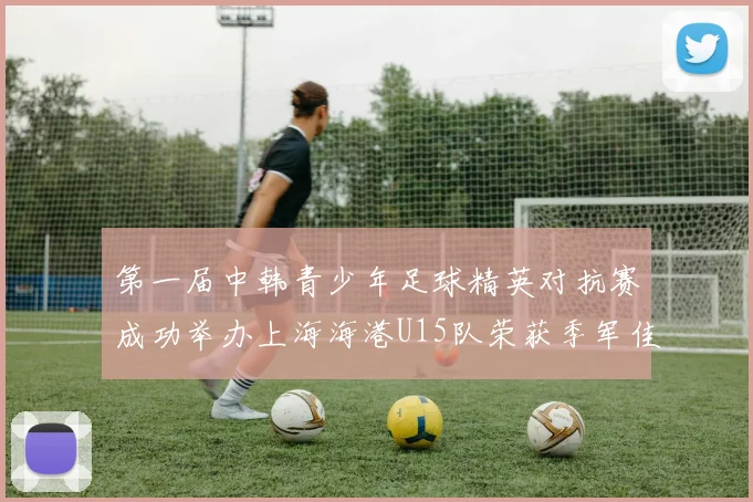 第一届中韩青少年足球精英对抗赛成功举办上海海港U15队荣获季军佳绩