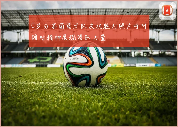 C罗分享葡萄牙队庆祝胜利照片呼吁团结精神展现团队力量