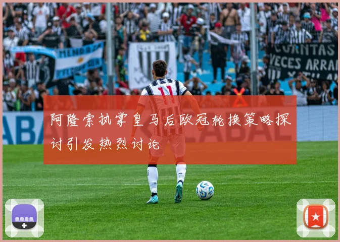 阿隆索执掌皇马后欧冠轮换策略探讨引发热烈讨论