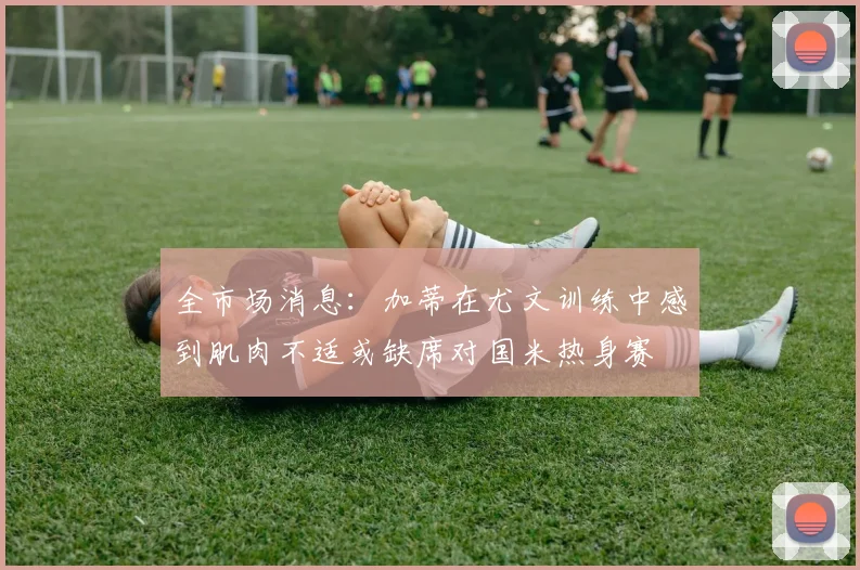 全市场消息：加蒂在尤文训练中感到肌肉不适或缺席对国米热身赛